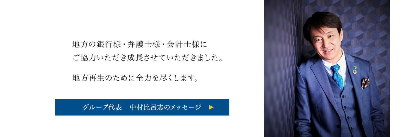 地方の銀行様・弁護士様・会計士様にご協力いただき成長させていただきました。地方再生のために全力を尽くします。 グループ代表 中村比呂志